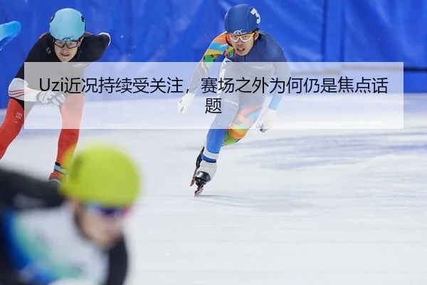 Uzi近况持续受关注，赛场之外为何仍是焦点话题